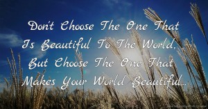 Don't Choose The One That Is Beautiful To The World, But Choose The One That Makes Your World Beautiful...