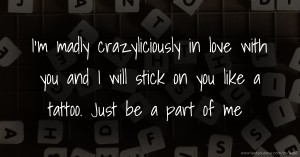 I'm madly crazyliciously in love with you and I will stick on you like a tattoo. Just be a part of me.