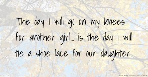 The day I will go on my knees for another girl... is the day I will tie a shoe lace for our daughter.