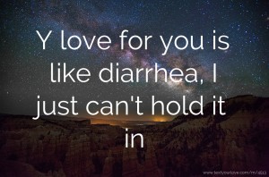 Y love for you is like diarrhea, I just can't hold it in