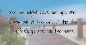 Yes we might have our ups and downs but at the end of the day my feelings are still the same