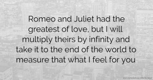 Romeo and Juliet had the greatest of love, but I will multiply theirs by infinity and take it to the end of the world to measure that what I feel for you.