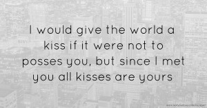 I would give the world a kiss if it were not to posses you, but since I met you all kisses are yours