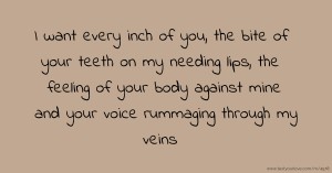 I want every inch of you, the bite of your teeth on my needing lips, the feeling of your body against mine and your voice rummaging through my veins.