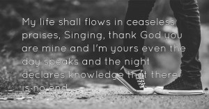 My life shall flows in ceaseless praises, Singing, thank God you are mine and I'm yours even the day speaks and the night declares knowledge that there is no end.