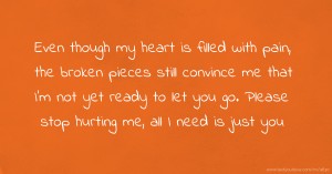 Even though my heart is filled with pain, the broken pieces still convince me that I'm not yet ready to let you go. Please stop hurting me, all I need is just you