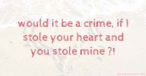 would it be a crime, if I stole your heart and you stole mine ?!