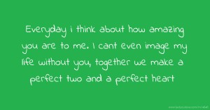 Everyday i think about how amazing you are to me. I cant even image my life without you, together we make a perfect two and a perfect heart