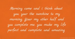 Morning come and i think about you, your the sunshine to my morning. Your my other half and you complete me, you make my life perfect and complete and amazing.