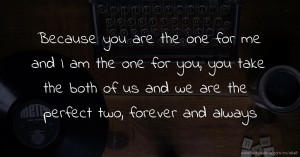 Because you are the one for me and I am the one for you, you take the both of us and we are the perfect two, forever and always