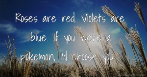 Roses are red. Violets are blue. If you were a pokemon, I'd choose you ♥