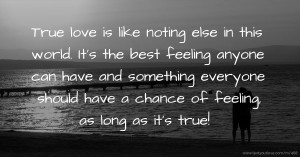 True love is like noting else in this world. It's the best feeling anyone can have and something everyone should have a chance of feeling, as long as it's true!