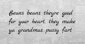 Beans beans theyre good for your heart,  they make ya grandmas pussy fart