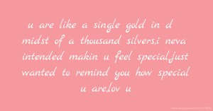u are like a single gold in d midst of a thousand silvers,i neva intended makin u feel special,just wanted to remind you how special u are,lov u