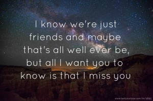 I know we're just friends and maybe that's all well ever be, but all I want you to know is that I miss you