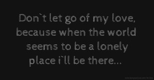 Don`t let go of my love, because when the world seems to be a lonely place i`ll be there...