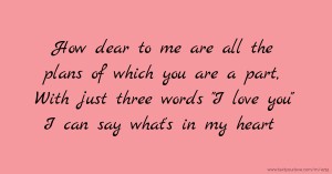 How dear to me are all the plans of which you are a part, With just three words I love you I can say what's in my heart.