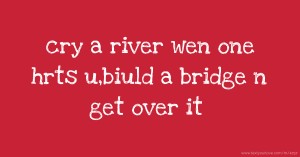 cry a river wen one hrts u,biuld a bridge n get over it.