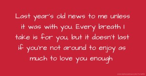 Last year's old news to me unless it was with you. Every breath I  take is for you, but it doesn't last if you're not around to enjoy as much to love you enough.