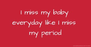 I miss my baby everyday like I miss my period
