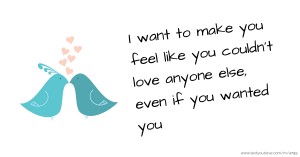 I want to make you feel like you couldn't love anyone else, even if you wanted you.