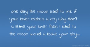 one day the moon said to me if your lover makes u cry why don't u leave your lover then i said to the moon would u leave your sky...