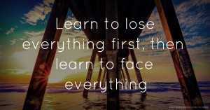 Learn to lose everything first, then learn to face everything.