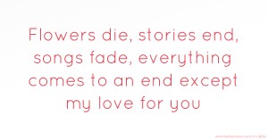 Flowers die, stories end, songs fade, everything comes to an end except my love for you.