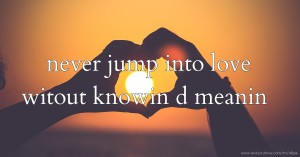 never jump into love witout knowin d meanin