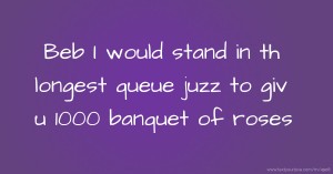 Beb I would stand in th longest queue juzz to giv u 1000 banquet of roses