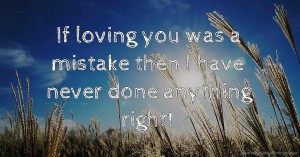 If loving you was a mistake then I have never done anything right!