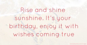 Rise and shine sunshine. It’s your birthday, enjoy it with wishes coming true