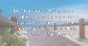 By the moon as I sit to seek your glory, the white roses I see creates a new story. Seasons are many their reasons are few, what remains is that I love you.