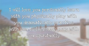 I will love you personally  learn with you physically  play with you dramatically  practice with you biologically  pray with you spiritually