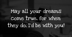 May all your dreams come true, for when they do, I’d be with you!