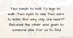 Two hands to hold. To legs to walk. Two eyes to see. Two ears to listen. But why only one heart? Because the other was given to someone else. For us to find.