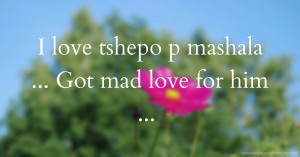 I love tshepo p mashala ... Got mad love for him ...