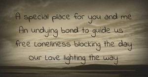 A special place for you and me  An undying bond to guide us free  Loneliness blocking the day  Our Love lighting the way