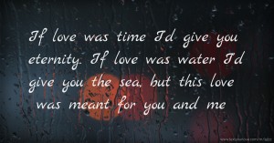 If love was time I'd give you eternity. If love was water I'd give you the sea, but this love was meant for you and me.