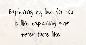 Explaining my love for you is like explaining what water taste like