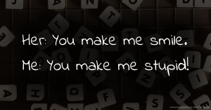 Her: You make me smile.  Me: You make me stupid!