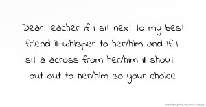 Dear teacher if i sit next to my best friend ill whisper to her/him and If I sit a across from her/him ill shout out out to her/him so your choice