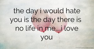 the day i would hate you is the day there is no life in me....i love you