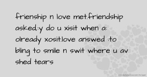 frienship n love met.friendship asked,:y do u xisit when a: olready xosit.love answed :to bling to smile n swit where u av shed tears