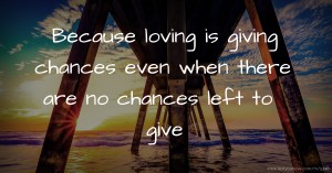 Because loving is giving chances even when there are no chances left to give