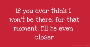 If you ever think I won't be there, for that moment, I'll be even closer.