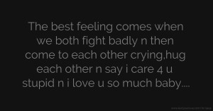 The best feeling comes when we both fight badly n then come to each other crying,hug each other n say i care 4 u stupid n i love u so much baby....