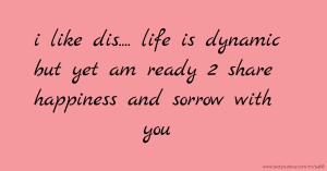 i like dis.... life is dynamic but yet am ready 2 share happiness and sorrow with you