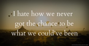 I hate how we never got the chance to be what we could've been.