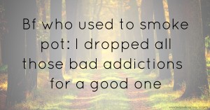 Bf who used to smoke pot: I dropped all those bad addictions for a good one.